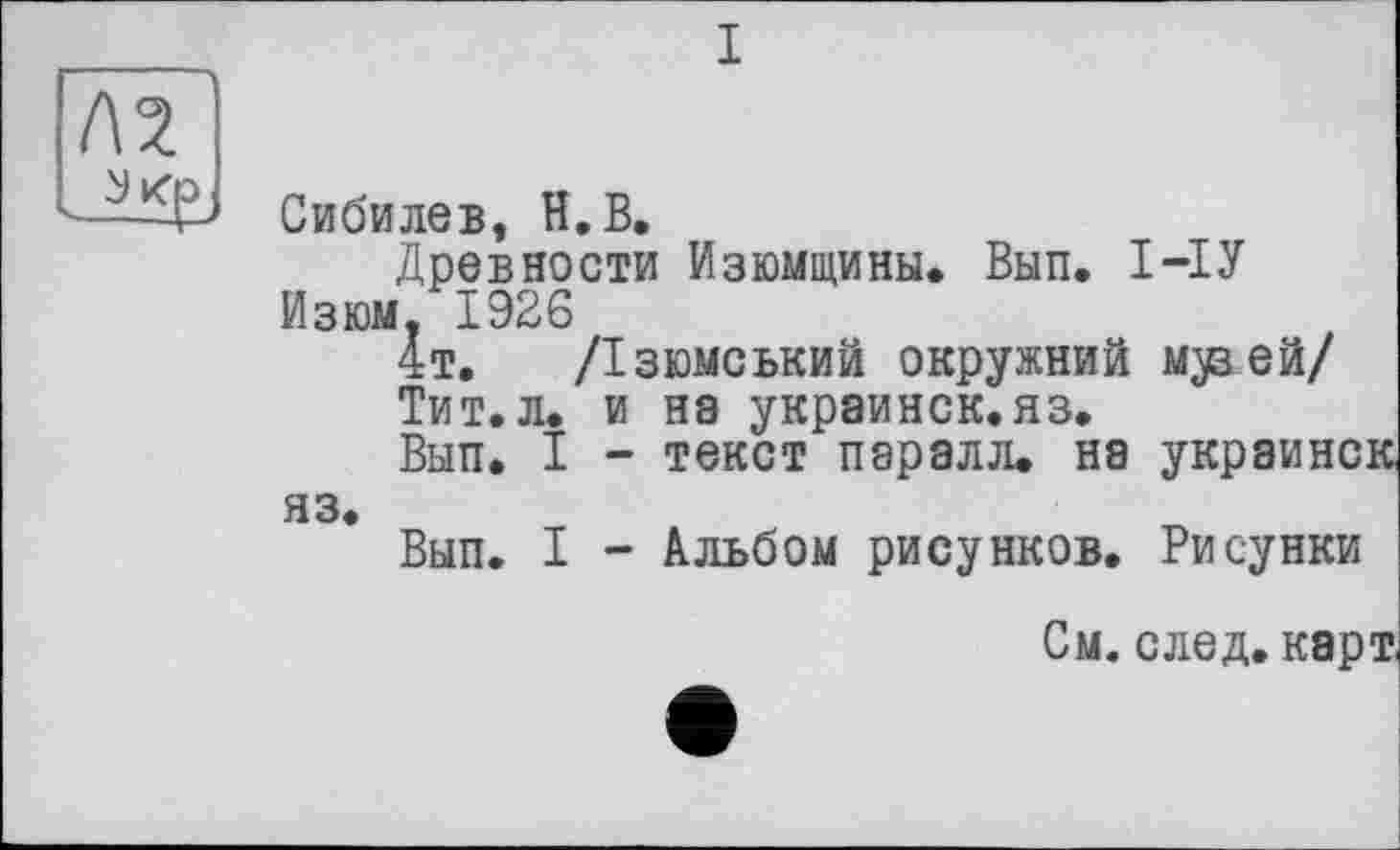 ﻿I
Сибилев, H. В.
Древности Изюмщины. Вып. І-ІУ
Изюм. 1926
4т. /Ізюмський окружний м^вей/
Тит.л. и нэ украинок.яз.
Вып. I - текст паралл. на украинок яз.
Вып. I - Альбом рисунков. Рисунки
См. след, карт